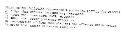 Which of the following represents a potential therapy for stroke?
A) drugs that promote inflammatory reactions
B) drugs that inactivate GABA receptors
C) drugs that block glutamate receptors
D) introduction of free radicals into the affected brain region
E) drugs that excite glutamate receptors