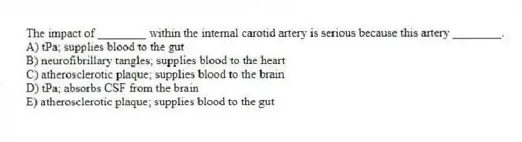 The impact of ________ within the internal carotid artery is serious because this artery ________.
A) tPa; supplies blood to the gut
B) neurofibrillary tangles; supplies blood to the heart
C) atherosclerotic plaque; supplies blood to the brain
D) tPa; absorbs CSF from the brain
E) atherosclerotic plaque; supplies blood to the gut