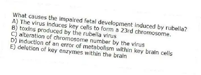 What causes the impaired fetal development induced by rubella?
A) The virus induces key cells to form a 23rd chromosome.
B) toxins produced by the rubella virus
C) alteration of chromosome number by the virus
D) induction of an error of metabolism within key brain cells
E) deletion of key enzymes within the brain