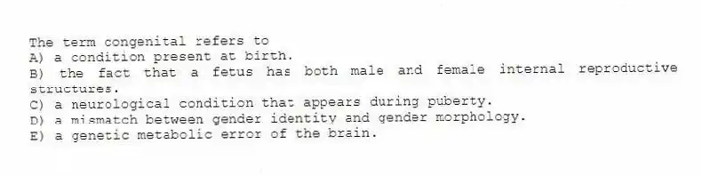 The term congenital refers to
A) a condition present at birth.
B) the fact that a fetus has both male and female internal reproductive structures.
C) a neurological condition that appears during puberty.
D) a mismatch between gender identity and gender morphology.
E) a genetic metabolic error of the brain.
