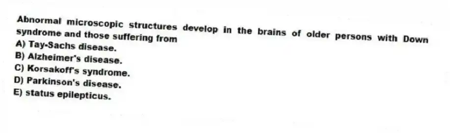 Abnormal microscopic structures develop in the brains of older persons with Down syndrome and those suffering from
A) Tay-Sachs disease.
B) Alzheimer's disease.
C) Korsakoff's syndrome.
D) Parkinson's disease.
E) status epilepticus.