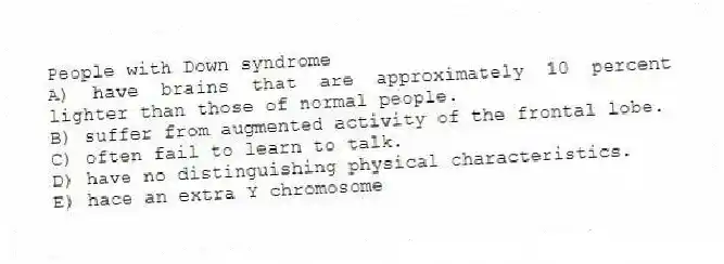 People with Down syndrome
A) have brains that are approximately 10 percent lighter than those of normal people.
B) suffer from augmented activity of the frontal lobe.
C) often fail to learn to talk.
D) have no distinguishing physical characteristics.
E) hace an extra Y chromosome