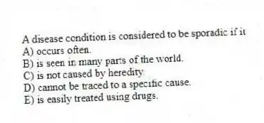 A disease condition is considered to be sporadic if it
A) occurs often.
B) is seen in many parts of the world.
C) is not caused by heredity.
D) cannot be traced to a specific cause.
E) is easily treated using drugs.