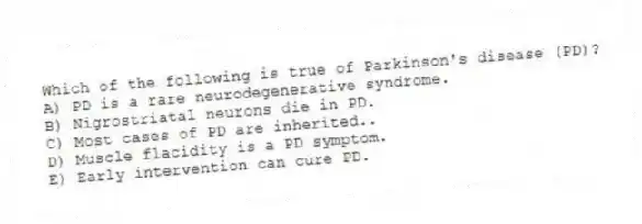 Which of the following is true of Parkinson's disease (PD)?
A) PD is a rare neurodegenerative syndrome.
B) Nigrostriatal neurons die in PD.
C) Most cases of PD are inherited..
D) Muscle flacidity is a PD symptom.
E) Early intervention can cure PD.