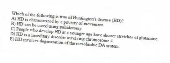 Which of the following is true of Huntington's disease (HD)?
A) HD is characterized by a poverty of movement.
B) HD can be cured using pallidotomy.
C) People who develop HD at a younger age have shorter stretches of glutamine.
D) HD is a hereditary disorder involving chromosome 4.
E) HD involves degeneration of the mesolimbic DA system.