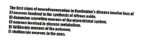 The first signs of neurodegeneration in Huntington's disease involve loss of
A) neurons involved in the synthesis of nitrous oxide.
B) dopamine-secreting neurons of the nigrostriatal system.
C) neurons involved in glucose metabolism.
D) GABAergic neurons of the putamen.
E) cholinergic neurons in the pons.