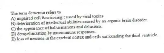 The term dementia refers to
A) impaired cell functioning caused by viral toxins.
B) deterioration of intellectual abilities caused by an organic brain disorder.
C) the appearance of hallucinations and delusions.
D) demyelinization by autoimmune responses.
E) loss of neurons in the cerebral cortex and cells surrounding the third ventricle.