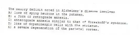 The memory deficit noted in Alzheimer's disease involves
A) loss of spiny neurons in the putamen.
B) a form of retrograde amnesia.
C) anterograde amnesia similar to that of Korsakoff's syndrome.
D) loss of dopaminergic cells with the striatum.
E) a severe degeneration of the parietal cortex.