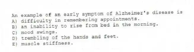 An example of an early symptom of Alzheimer's disease is
A) difficulty in remembering appointments.
B) an inability to rise from bed in the morning.
C) mood swings.
D) trembling of the hands and feet.
E) muscle stiffness.