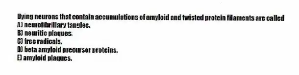 Dying neurons that contain accumulations of amyloid and twisted protein filaments are called
A) neurofibrillary tangles.
B) neuritic plaques.
C) free radicals.
D) beta amyloid precursor proteins.
E) amyloid plaques.