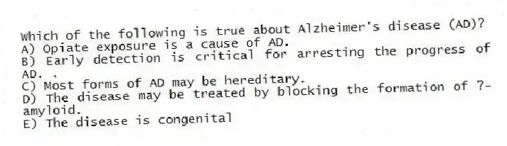 Which of the following is true about Alzheimer's disease (AD)?
A) Opiate exposure is a cause of AD.
B) Early detection is critical for arresting the progress of AD. .
C) Most forms of AD may be hereditary.
D) The disease may be treated by blocking the formation of ?-amyloid.
E) The disease is congenital