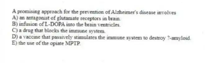 A promising approach for the prevention of Alzheimer's disease involves
A) an antagonist of glutamate receptors in brain.
B) infusion of L-DOPA into the brain ventricles.
C) a drug that blocks the immune system.
D) a vaccine that passively stimulates the immune system to destroy ?-amyloid.
E) the use of the opiate MPTP.