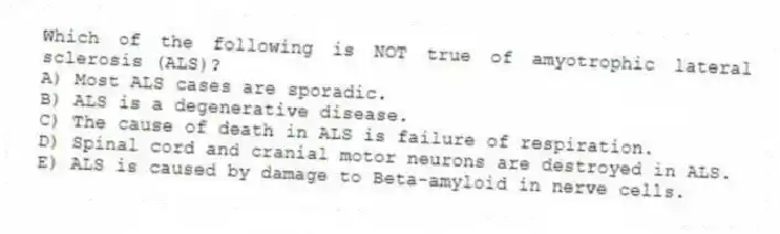 Which of the following is NOT true of amyotrophic lateral sclerosis (ALS)?
A) Most ALS cases are sporadic.
B) ALS is a degenerative disease.
C) The cause of death in ALS is failure of respiration.
D) Spinal cord and cranial motor neurons are destroyed in ALS.
E) ALS is caused by damage to Beta-amyloid in nerve cells.