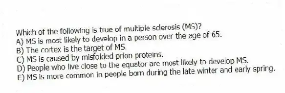 Which of the following is true of multiple sclerosis (MS)?
A) MS is most likely to develop in a person over the age of 65.
B) The cortex is the target of MS.
C) MS is caused by misfolded prion proteins.
D) People who live close to the equator are most likely to develop MS.
E) MS is more common in people born during the late winter and early spring.