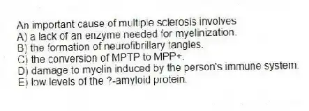 An important cause of multiple sclerosis involves
A) a lack of an enzyme needed for myelinization.
B) the formation of neurofibrillary tangles.
C) the conversion of MPTP to MPP+.
D) damage to myelin induced by the person's immune system.
E) low levels of the ?-amyloid protein.