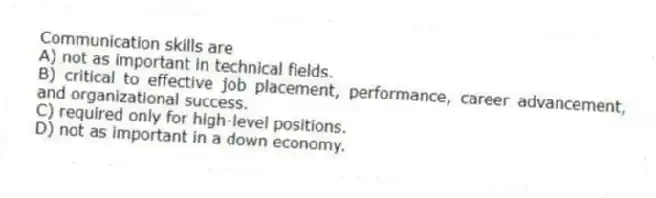Communication skills are
A) not as important in technical fields.
B) critical to effective job placement, performance, career advancement, and organizational success.
C) required only for high-level positions.
D) not as important in a down economy.