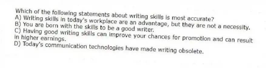 Which of the following statements about writing skills is most accurate?
A) Writing skills in today's workplace are an advantage, but they are not a necessity.
B) You are born with the skills to be a good writer.
C) Having good writing skills can improve your chances for promotion and can result in higher earnings.
D) Today's communication technologies have made writing obsolete.