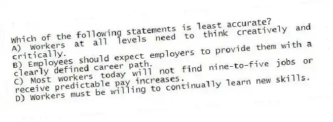 Which of the following statements is least accurate?
A) Workers at all levels need to think creatively and critically.
B) Employees should expect employers to provide them with a clearly defined career path.
C) Most workers today will not find nine-to-five jobs or receive predictable pay increases.
D) Workers must be willing to continually learn new skills.
