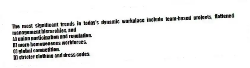 The most significant trends in today's dynamic workplace include team-based projects, flattened management hierarchies, and
A) union participation and regulation.
B) more homogeneous workforces.
C) global competition.
D) stricter clothing and dress codes.