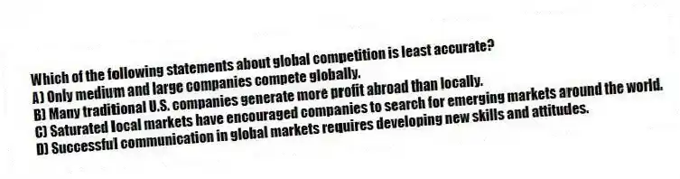 Which of the following statements about global competition is least accurate?
A) Only medium and large companies compete globally.
B) Many traditional U.S. companies generate more profit abroad than locally.
C) Saturated local markets have encouraged companies to search for emerging markets around the world.
D) Successful communication in global markets requires developing new skills and attitudes.