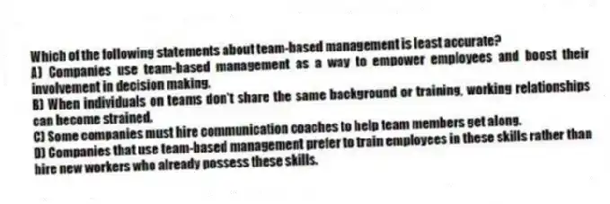 Which of the following statements about team-based management is least accurate?
A) Companies use team-based management as a way to empower employees and boost their involvement in decision making.
B) When individuals on teams don't share the same background or training, working relationships can become strained.
C) Some companies must hire communication coaches to help team members get along.
D) Companies that use team-based management prefer to train employees in these skills rather than hire new workers who already possess these skills.