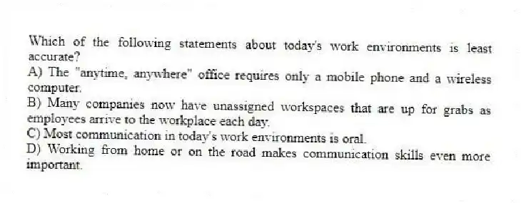 Which of the following statements about today's work environments is least accurate?
A) The "anytime, anywhere" office requires only a mobile phone and a wireless computer.
B) Many companies now have unassigned workspaces that are up for grabs as employees arrive to the workplace each day.
C) Most communication in today's work environments is oral.
D) Working from home or on the road makes communication skills even more important.