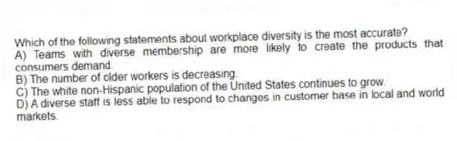 Which of the following statements about workplace diversity is the most accurate?
A) Teams with diverse membership are more likely to create the products that consumers demand.
B) The number of older workers is decreasing.
C) The white non-Hispanic population of the United States continues to grow.
D) A diverse staff is less able to respond to changes in customer base in local and world markets.