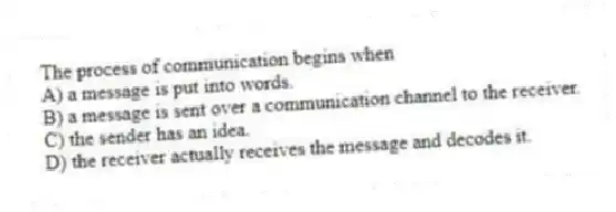 The process of communication begins when
A) a message is put into words.
B) a message is sent over a communication channel to the receiver.
C) the sender has an idea.
D) the receiver actually receives the message and decodes it.