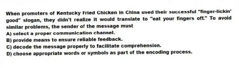 When promoters of Kentucky Fried Chicken in China used their successful "finger-lickin' good" slogan, they didn't realize it would translate to "eat your fingers off." To avoid similar problems, the sender of the message must
A) select a proper communication channel.
B) provide means to ensure reliable feedback.
C) decode the message properly to facilitate comprehension.
D) choose appropriate words or symbols as part of the encoding process.
