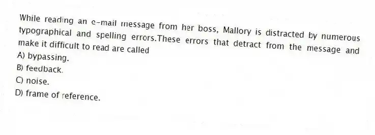 While reading an e-mail message from her boss, Mallory is distracted by numerous typographical and spelling errors.These errors that detract from the message and make it difficult to read are called
A) bypassing.
B) feedback.
C) noise.
D) frame of reference.