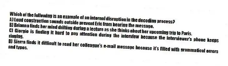 Which of the following is an example of an internal disruption in the decoding process?
A) Loud construction sounds outside prevent Eric from hearing the message.
B) Brianna finds her mind drifting during a lecture as she thinks about her upcoming trip to Paris.
C) Giorgio is finding it hard to pay attention during the interview because the interviewer's phone keeps ringing.
D) Sierra finds it difficult to read her colleague's e-mail message because it's filled with grammatical errors and typos.