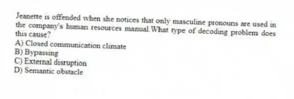 Jeanette is offended when she notices that only masculine pronouns are used in the company's human resources manual.What type of decoding problem does this cause?
A) Closed communication climate
B) Bypassing
C) External disruption
D) Semantic obstacle