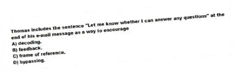 Thomas includes the sentence "Let me know whether I can answer any questions" at the end of his e-mail message as a way to encourage
A) decoding.
B) feedback.
C) frame of reference.
D) bypassing.
