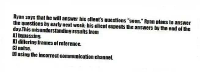 Ryan says that he will answer his client's questions "soon." Ryan plans to answer the questions by early next week; his client expects the answers by the end of the day.This misunderstanding results from
A) bypassing.
B) differing frames of reference.
C) noise.
D) using the incorrect communication channel.