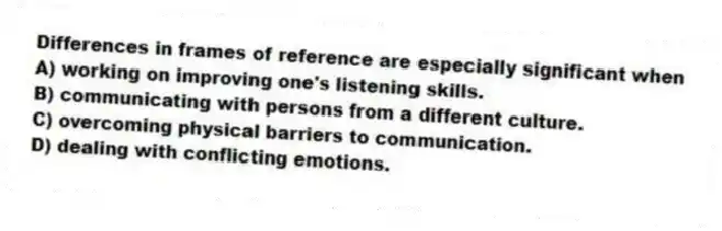 Differences in frames of reference are especially significant when
A) working on improving one's listening skills.
B) communicating with persons from a different culture.
C) overcoming physical barriers to communication.
D) dealing with conflicting emotions.