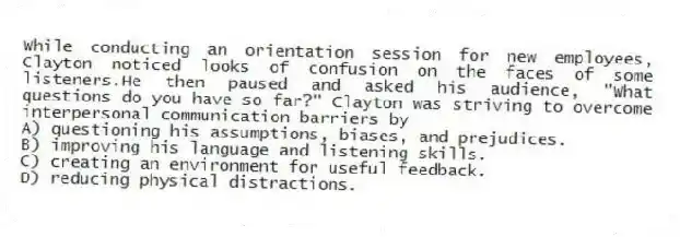 While conducting an orientation session for new employees, Clayton noticed looks of confusion on the faces of some listeners.He then paused and asked his audience, "What questions do you have so far?" Clayton was striving to overcome interpersonal communication barriers by
A) questioning his assumptions, biases, and prejudices.
B) improving his language and listening skills.
C) creating an environment for useful feedback.
D) reducing physical distractions.