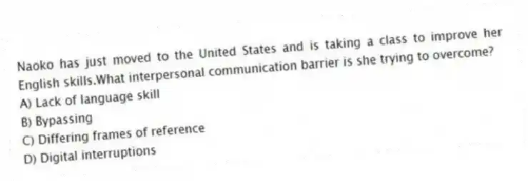 Naoko has just moved to the United States and is taking a class to improve her English skills.What interpersonal communication barrier is she trying to overcome?
A) Lack of language skill
B) Bypassing
C) Differing frames of reference
D) Digital interruptions