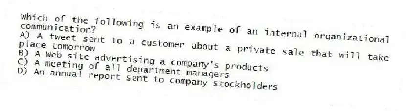 Which of the following is an example of an internal organizational communication?
A) A tweet sent to a customer about a private sale that will take place tomorrow
B) A Web site advertising a company's products
C) A meeting of all department managers
D) An annual report sent to company stockholders
