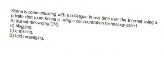 Kenna is communicating with a colleague in real time over the Internet using a private chat room.Kenna is using a communication technology called
A) instant messaging (IM).
B) blogging.
C) e-mailing.
D) text messaging.