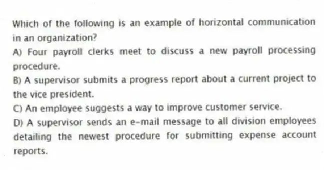 Which of the following is an example of horizontal communication in an organization?
A) Four payroll clerks meet to discuss a new payroll processing procedure.
B) A supervisor submits a progress report about a current project to the vice president.
C) An employee suggests a way to improve customer service.
D) A supervisor sends an e-mail message to all division employees detailing the newest procedure for submitting expense account reports.
