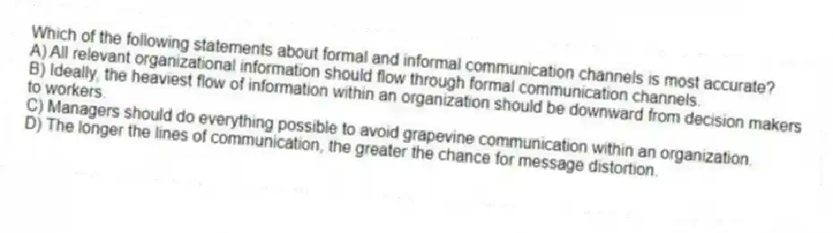Which of the following statements about formal and informal communication channels is most accurate?
A) All relevant organizational information should flow through formal communication channels.
B) Ideally, the heaviest flow of information within an organization should be downward from decision makers to workers.
C) Managers should do everything possible to avoid grapevine communication within an organization.
D) The longer the lines of communication, the greater the chance for message distortion.