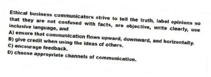 Ethical business communicators strive to tell the truth, label opinions so that they are not confused with facts, are objective, write clearly, use inclusive language, and
A) ensure that communication flows upward, downward, and horizontally.
B) give credit when using the ideas of others.
C) encourage feedback.
D) choose appropriate channels of communication.