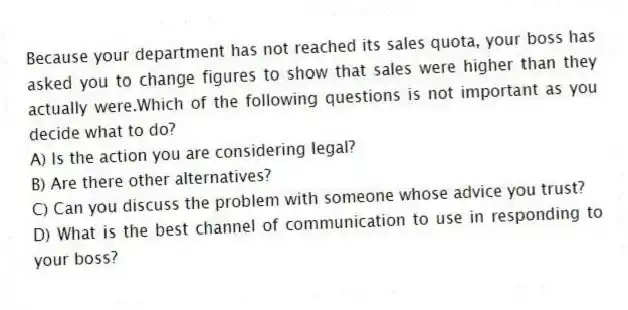 Because your department has not reached its sales quota, your boss has asked you to change figures to show that sales were higher than they actually were.Which of the following questions is not important as you decide what to do?
A) Is the action you are considering legal?
B) Are there other alternatives?
C) Can you discuss the problem with someone whose advice you trust?
D) What is the best channel of communication to use in responding to your boss?
