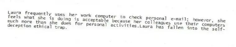 Laura frequently uses her work computer to check personal e-mail; however, she feels what she is doing is acceptable because her colleagues use their computers much more than she does for personal activities.Laura has fallen into the self-deception ethical trap.