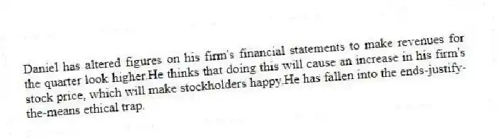 Daniel has altered figures on his firm's financial statements to make revenues for the quarter look higher.He thinks that doing this will cause an increase in his firm's stock price, which will make stockholders happy.He has fallen into the ends-justify-the-means ethical trap.