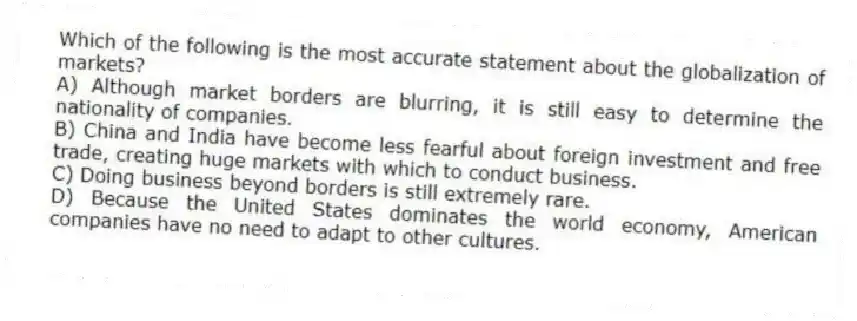 Which of the following is the most accurate statement about the globalization of markets?
A) Although market borders are blurring, it is still easy to determine the nationality of companies.
B) China and India have become less fearful about foreign investment and free trade, creating huge markets with which to conduct business.
C) Doing business beyond borders is still extremely rare.
D) Because the United States dominates the world economy, American companies have no need to adapt to other cultures.