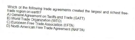 Which of the following trade agreements created the largest and richest free-trade region on earth?
A) General Agreement on Tariffs and Trade (GATT)
B) World Trade Organization (WTO)
C) European Free Trade Association (EFTA)
D) North American Free Trade Agreement (NAFTA)