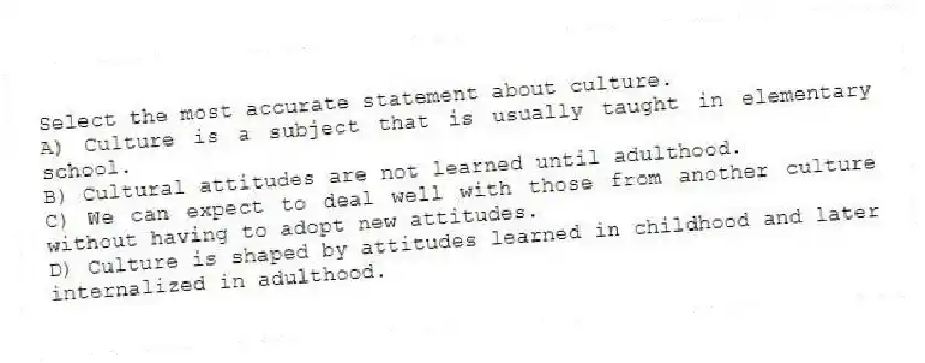 Select the most accurate statement about culture.
A) Culture is a subject that is usually taught in elementary school.
B) Cultural attitudes are not learned until adulthood.
C) We can expect to deal well with those from another culture without having to adopt new attitudes.
D) Culture is shaped by attitudes learned in childhood and later internalized in adulthood.