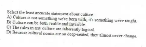 Select the least accurate statement about culture.
A) Culture is not something we're born with; it's something we're taught.
B) Culture can be both visible and invisible.
C) The rules in any culture are inherently logical.
D) Because cultural norms are so deep-seated, they almost never change.
