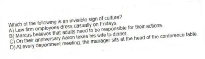 Which of the following is an invisible sign of culture?
A) Law firm employees dress casually on Fridays.
B) Marcus believes that adults need to be responsible for their actions.
C) On their anniversary Aaron takes his wife to dinner.
D) At every department meeting, the manager sits at the head of the conference table.